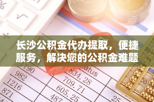 伍家岗长沙公积金代办提取，便捷服务，解决您的公积金难题