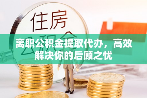 伍家岗离职公积金提取代办，高效解决你的后顾之忧