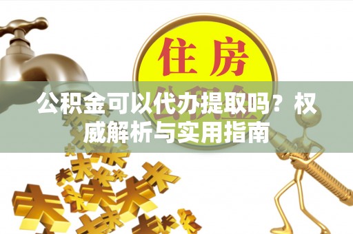伍家岗公积金可以代办提取吗？权威解析与实用指南