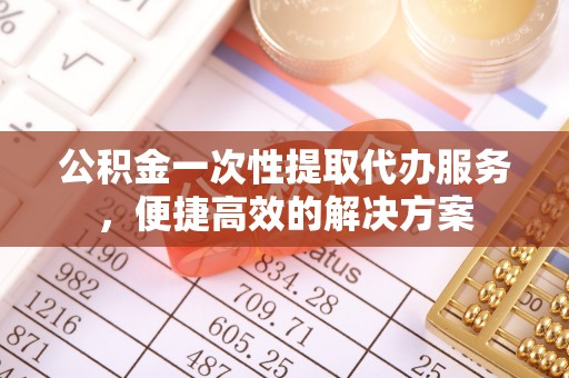 伍家岗公积金一次性提取代办服务，便捷高效的解决方案