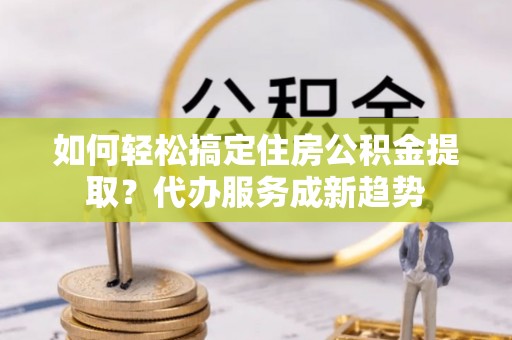 伍家岗如何轻松搞定住房公积金提取？代办服务成新趋势