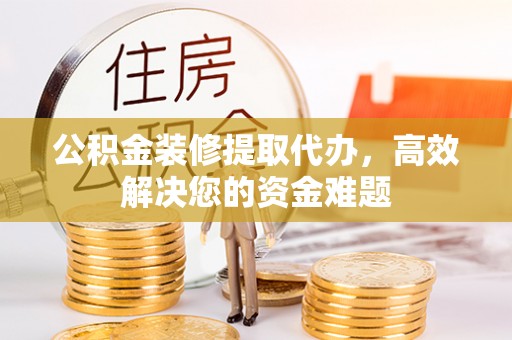 伍家岗公积金装修提取代办，高效解决您的资金难题