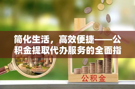 伍家岗简化生活，高效便捷——公积金提取代办服务的全面指南