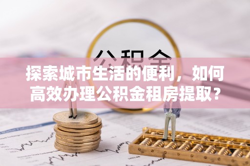 伍家岗探索城市生活的便利，如何高效办理公积金租房提取？