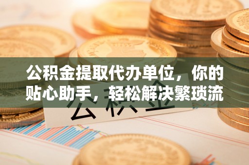 伍家岗公积金提取代办单位，你的贴心助手，轻松解决繁琐流程