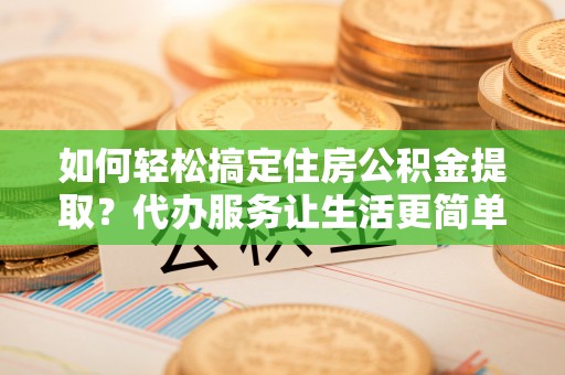 伍家岗如何轻松搞定住房公积金提取？代办服务让生活更简单