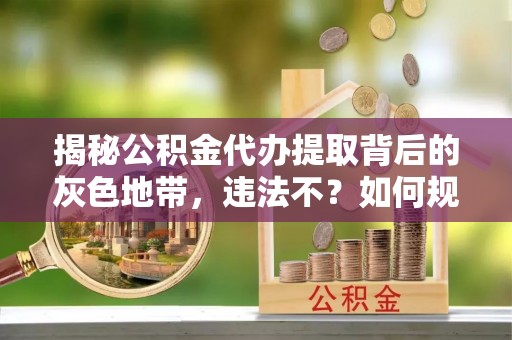 伍家岗揭秘公积金代办提取背后的灰色地带，违法不？如何规避风险？