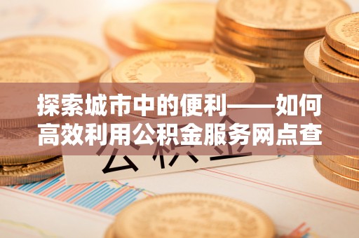 伍家岗探索城市中的便利——如何高效利用公积金服务网点查询功能