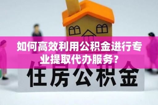 伍家岗如何高效利用公积金进行专业提取代办服务？
