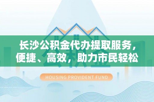 伍家岗长沙公积金代办提取服务，便捷、高效，助力市民轻松管理资金