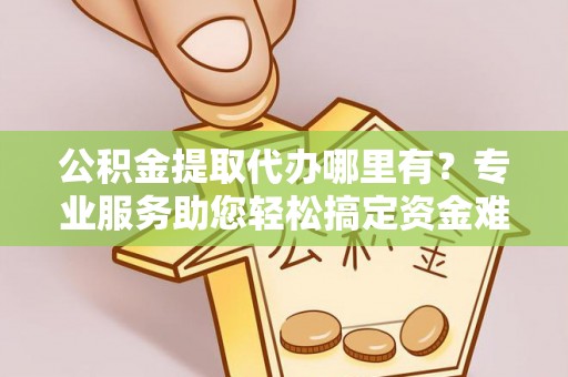 伍家岗公积金提取代办哪里有？专业服务助您轻松搞定资金难题