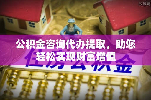 伍家岗公积金咨询代办提取，助您轻松实现财富增值